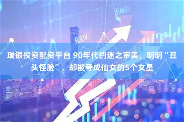 瑞银投资配资平台 90年代的迷之审美，明明“丑头怪脸”，却被夸成仙女的5个女星