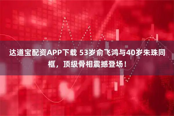 达道宝配资APP下载 53岁俞飞鸿与40岁朱珠同框，顶级骨相震撼登场！