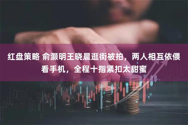 红盘策略 俞灏明王晓晨逛街被拍，两人相互依偎看手机，全程十指紧扣太甜蜜