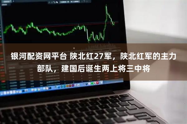 银河配资网平台 陕北红27军，陕北红军的主力部队，建国后诞生两上将三中将