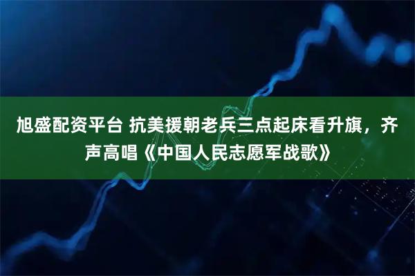 旭盛配资平台 抗美援朝老兵三点起床看升旗，齐声高唱《中国人民志愿军战歌》