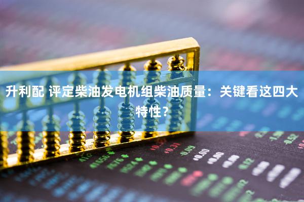 升利配 评定柴油发电机组柴油质量：关键看这四大特性？