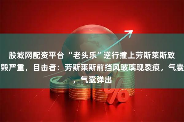 股城网配资平台 “老头乐”逆行撞上劳斯莱斯致其损毁严重，目击者：劳斯莱斯前挡风玻璃现裂痕，气囊弹出