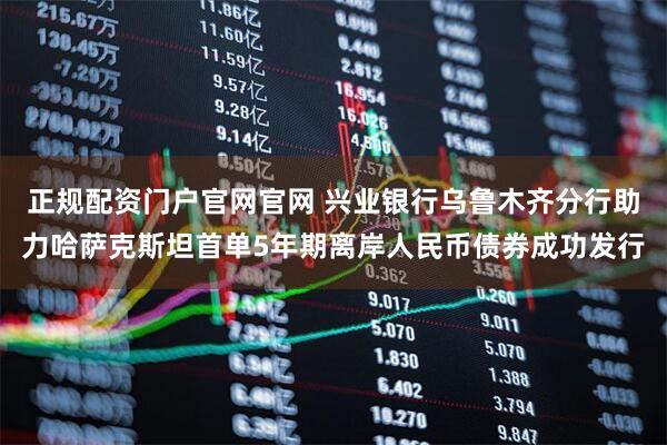 正规配资门户官网官网 兴业银行乌鲁木齐分行助力哈萨克斯坦首单5年期离岸人民币债券成功发行