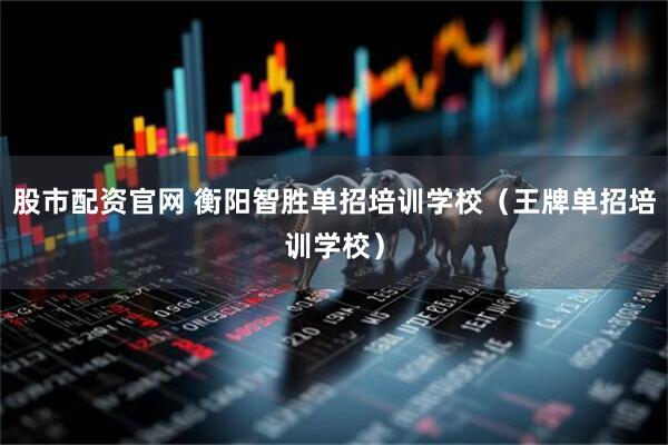 股市配资官网 衡阳智胜单招培训学校（王牌单招培训学校）