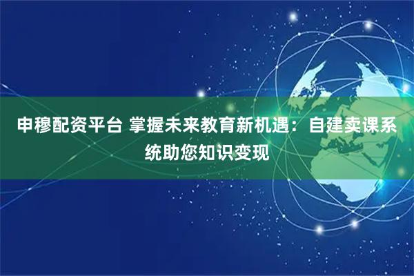 申穆配资平台 掌握未来教育新机遇：自建卖课系统助您知识变现