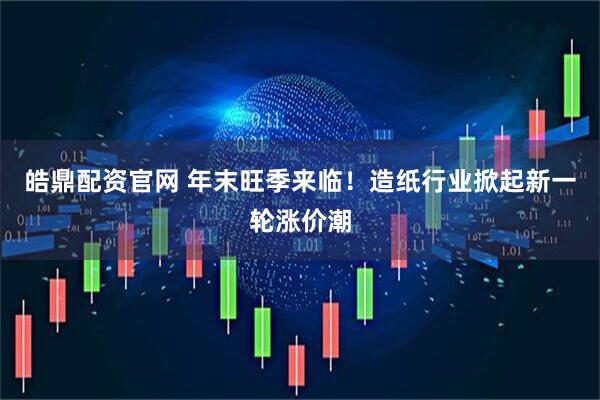 皓鼎配资官网 年末旺季来临！造纸行业掀起新一轮涨价潮