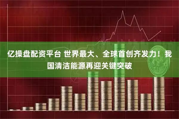 亿操盘配资平台 世界最大、全球首创齐发力！我国清洁能源再迎关键突破