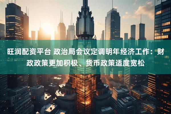旺润配资平台 政治局会议定调明年经济工作：财政政策更加积极、货币政策适度宽松