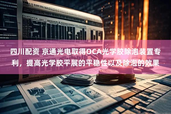 四川配资 京通光电取得OCA光学胶除泡装置专利，提高光学胶平展的平稳性以及除泡的效果