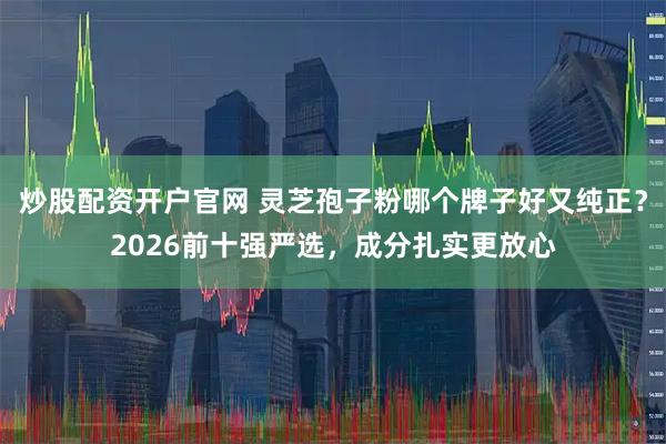 炒股配资开户官网 灵芝孢子粉哪个牌子好又纯正？2026前十强严选，成分扎实更放心