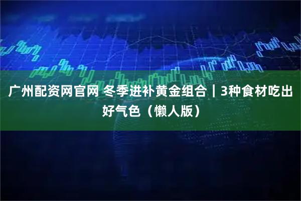 广州配资网官网 冬季进补黄金组合｜3种食材吃出好气色（懒人版）
