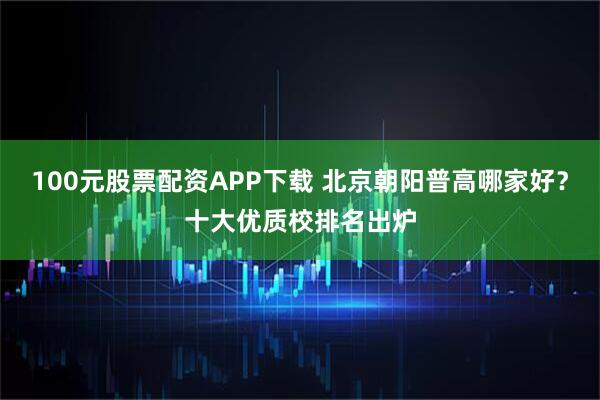100元股票配资APP下载 北京朝阳普高哪家好？十大优质校排名出炉