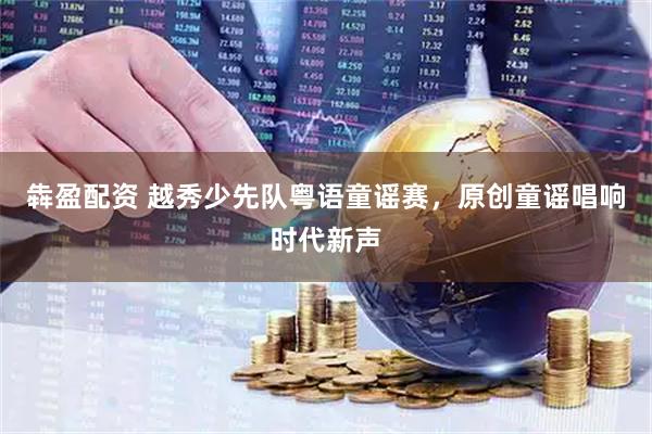 犇盈配资 越秀少先队粤语童谣赛，原创童谣唱响时代新声