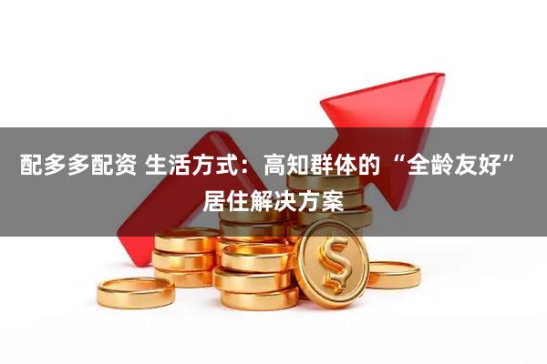 配多多配资 生活方式：高知群体的 “全龄友好” 居住解决方案