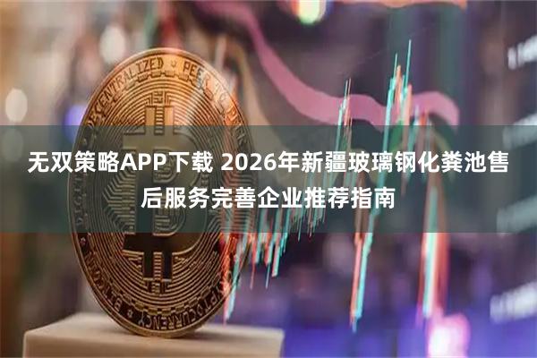无双策略APP下载 2026年新疆玻璃钢化粪池售后服务完善企业推荐指南