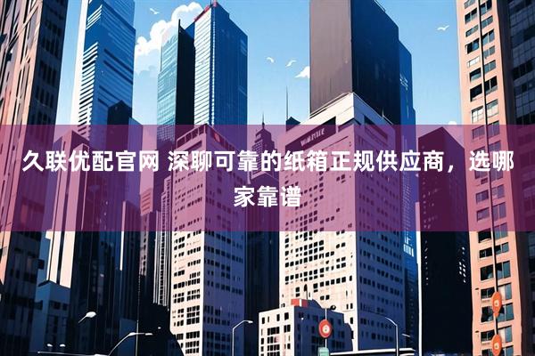 久联优配官网 深聊可靠的纸箱正规供应商，选哪家靠谱