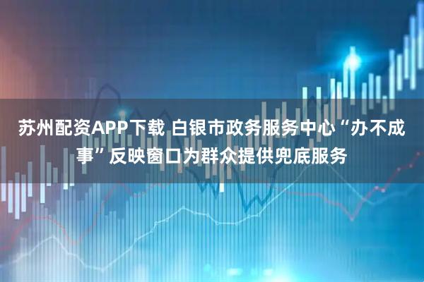 苏州配资APP下载 白银市政务服务中心“办不成事”反映窗口为群众提供兜底服务