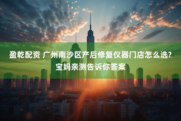 盈乾配资 广州南沙区产后修复仪器门店怎么选?宝妈亲测告诉你答案