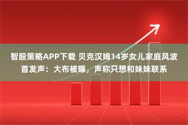 智股策略APP下载 贝克汉姆14岁女儿家庭风波首发声：大布被曝，声称只想和妹妹联系