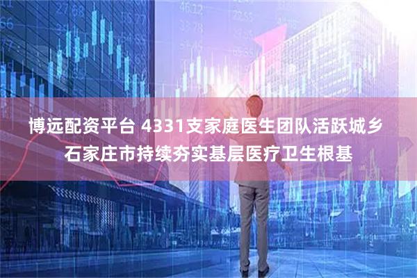 博远配资平台 4331支家庭医生团队活跃城乡 石家庄市持续夯实基层医疗卫生根基